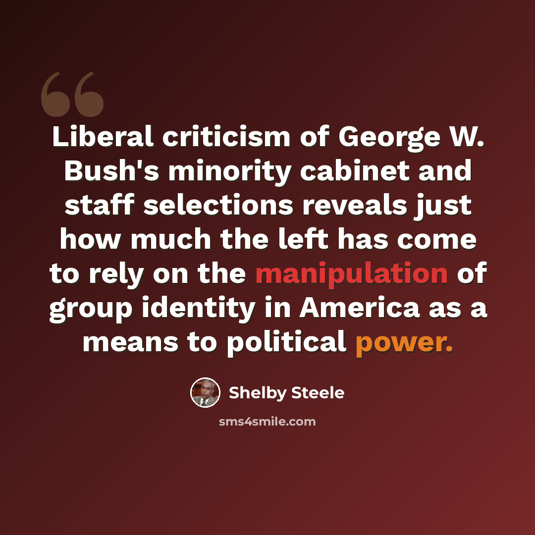 “Liberal criticism of George W. Bush's minority cabinet and staff selections reveals just how much the left has come to rely on the manipulation of group identity in America as a means to political power.” quote by Shelby Steele