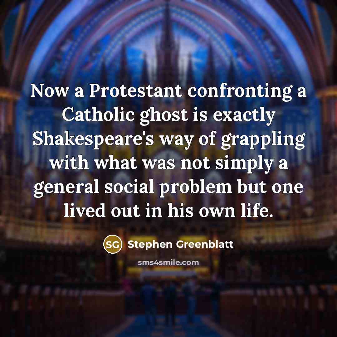 “Now a Protestant confronting a Catholic ghost is exactly Shakespeare's way of grappling with what was not simply a general social problem but one lived out in his own life.” quote by Stephen Greenblatt