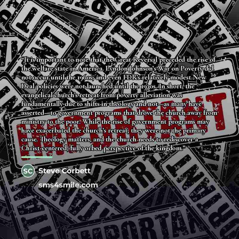 “It is important to note that the Great Reversal preceded the rise of the welfare state in America. Lyndon Johnson’s War on Poverty did not occur until the 1960s, and even FDR’s relatively modest New Deal policies were not launched until the 1930s. In short, the evangelical church’s retreat from…” quote by Steve Corbett