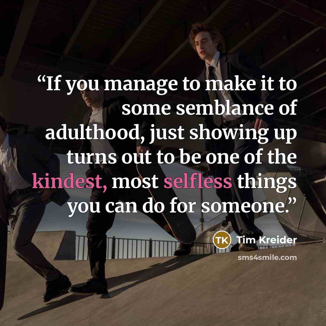 “If you manage to make it to some semblance of adulthood, just showing up turns out to be one of the kindest, most selfless things you can do for someone.” quote by Tim Kreider