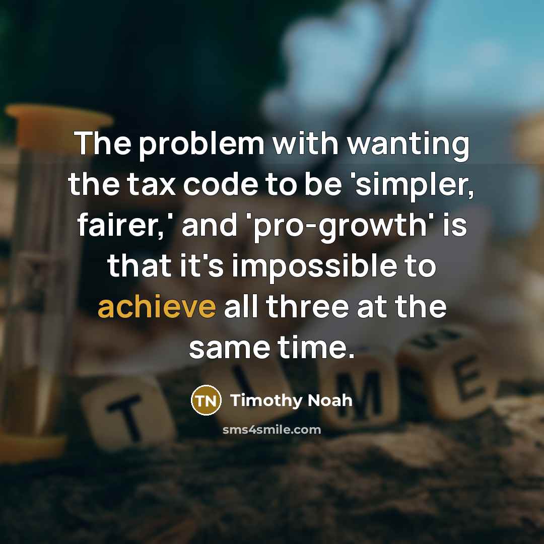 “The problem with wanting the tax code to be 'simpler, fairer,' and 'pro-growth' is that it's impossible to achieve all three at the same time.” quote by Timothy Noah