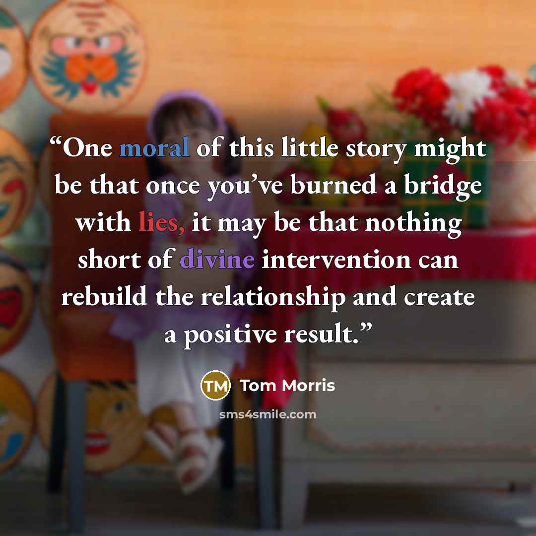“One moral of this little story might be that once you’ve burned a bridge with lies, it may be that nothing short of divine intervention can rebuild the relationship and create a positive result.” quote by Tom Morris