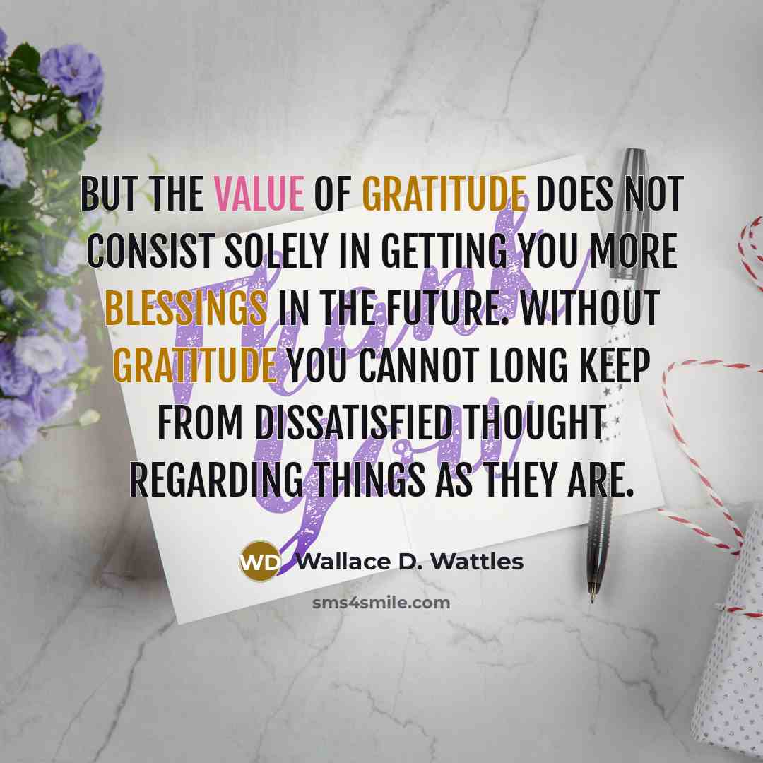 “But the value of gratitude does not consist solely in getting you more blessings in the future. Without gratitude you cannot long keep from dissatisfied thought regarding things as they are.” quote by Wallace D. Wattles