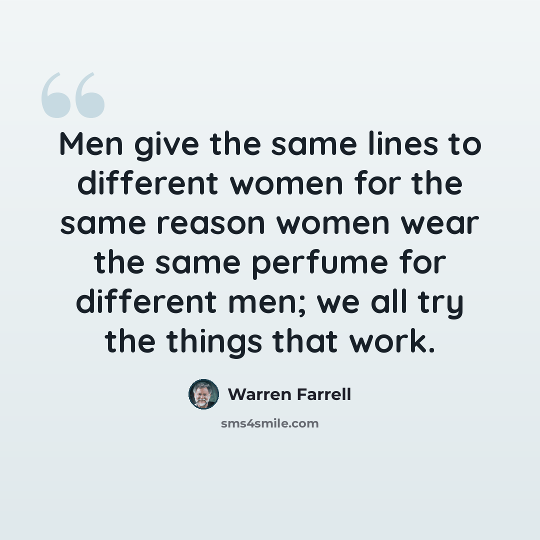 “Men give the same lines to different women for the same reason women wear the same perfume for different men; we all try the things that work.” quote by Warren Farrell