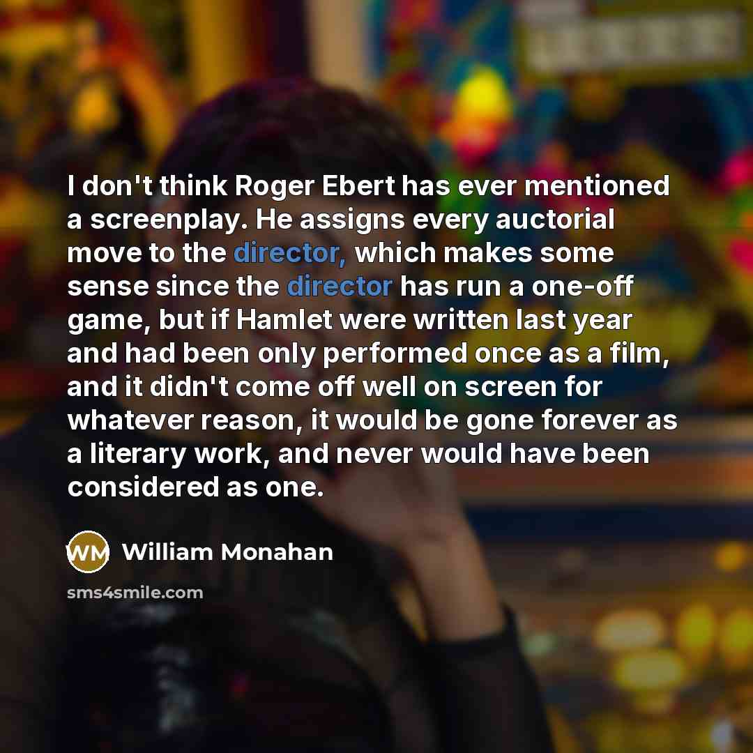 “I don't think Roger Ebert has ever mentioned a screenplay. He assigns every auctorial move to the director, which makes some sense since the director has run a one-off game, but if Hamlet were written last year and had been only performed once as a film, and it didn't come off well on screen for…” quote by William Monahan