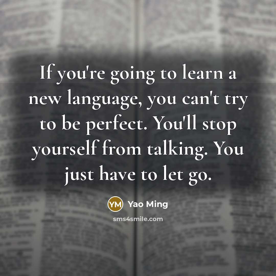 “If you're going to learn a new language, you can't try to be perfect. You'll stop yourself from talking. You just have to let go.” quote by Yao Ming