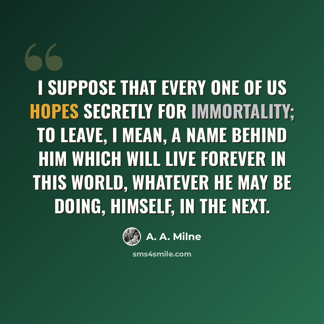 “I suppose that every one of us hopes secretly for immortality; to leave, I mean, a name behind him which will live forever in this world, whatever he may be doing, himself, in the next.” quote by A. A. Milne