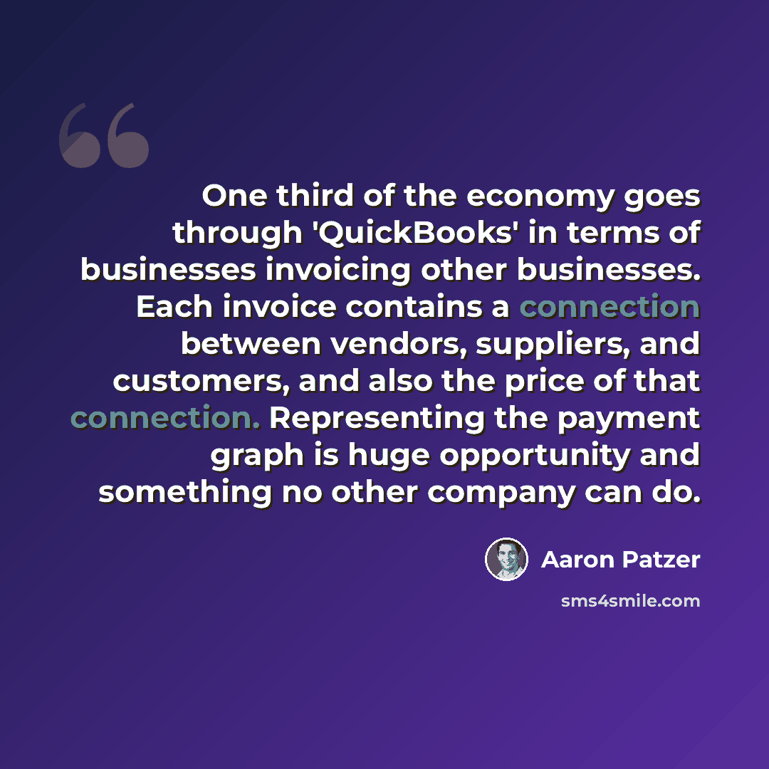 “One third of the economy goes through 'QuickBooks' in terms of businesses invoicing other businesses. Each invoice contains a connection between vendors, suppliers, and customers, and also the price of that connection. Representing the payment graph is huge opportunity and something no other…” quote by Aaron Patzer