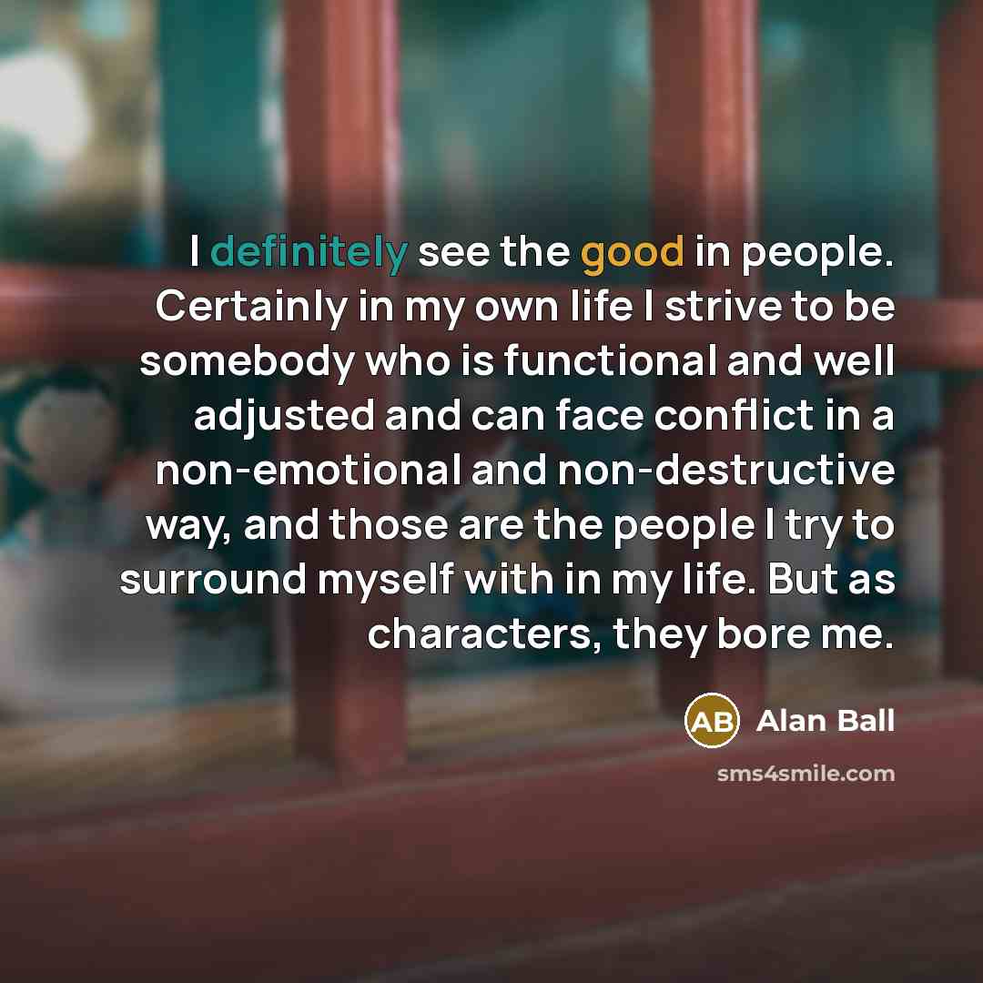 “I definitely see the good in people. Certainly in my own life I strive to be somebody who is functional and well adjusted and can face conflict in a non-emotional and non-destructive way, and those are the people I try to surround myself with in my life. But as characters, they bore me.” quote by Alan Ball