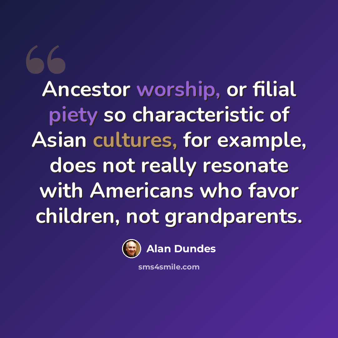 “Ancestor worship, or filial piety so characteristic of Asian cultures, for example, does not really resonate with Americans who favor children, not grandparents.” quote by Alan Dundes