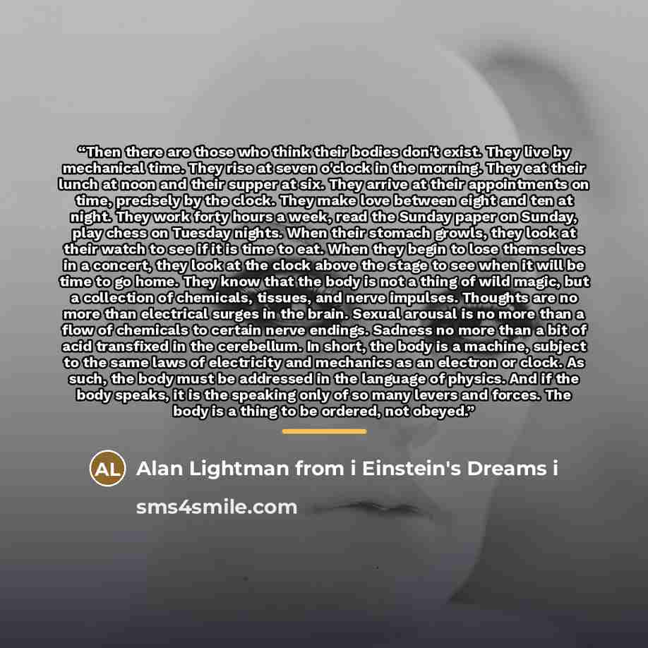 “Then there are those who think their bodies don't exist. They live by mechanical time. They rise at seven o'clock in the morning. They eat their lunch at noon and their supper at six. They arrive at their appointments on time, precisely by the clock. They make love between eight and ten at night…” quote by Alan Lightman from i Einstein's Dreams i
