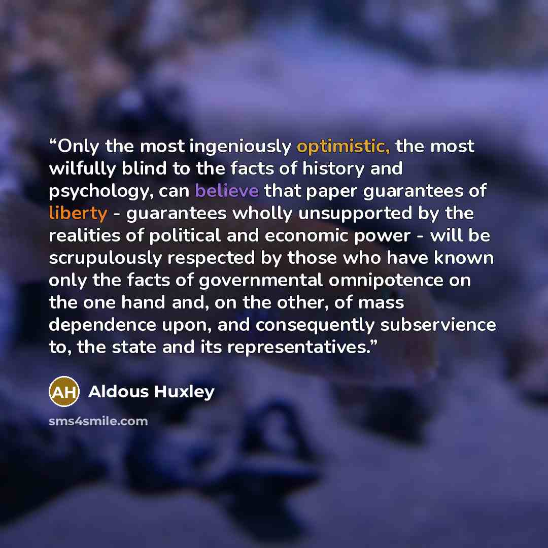 “Only the most ingeniously optimistic, the most wilfully blind to the facts of history and psychology, can believe that paper guarantees of liberty - guarantees wholly unsupported by the realities of political and economic power - will be scrupulously respected by those who have known only the…” quote by Aldous Huxley