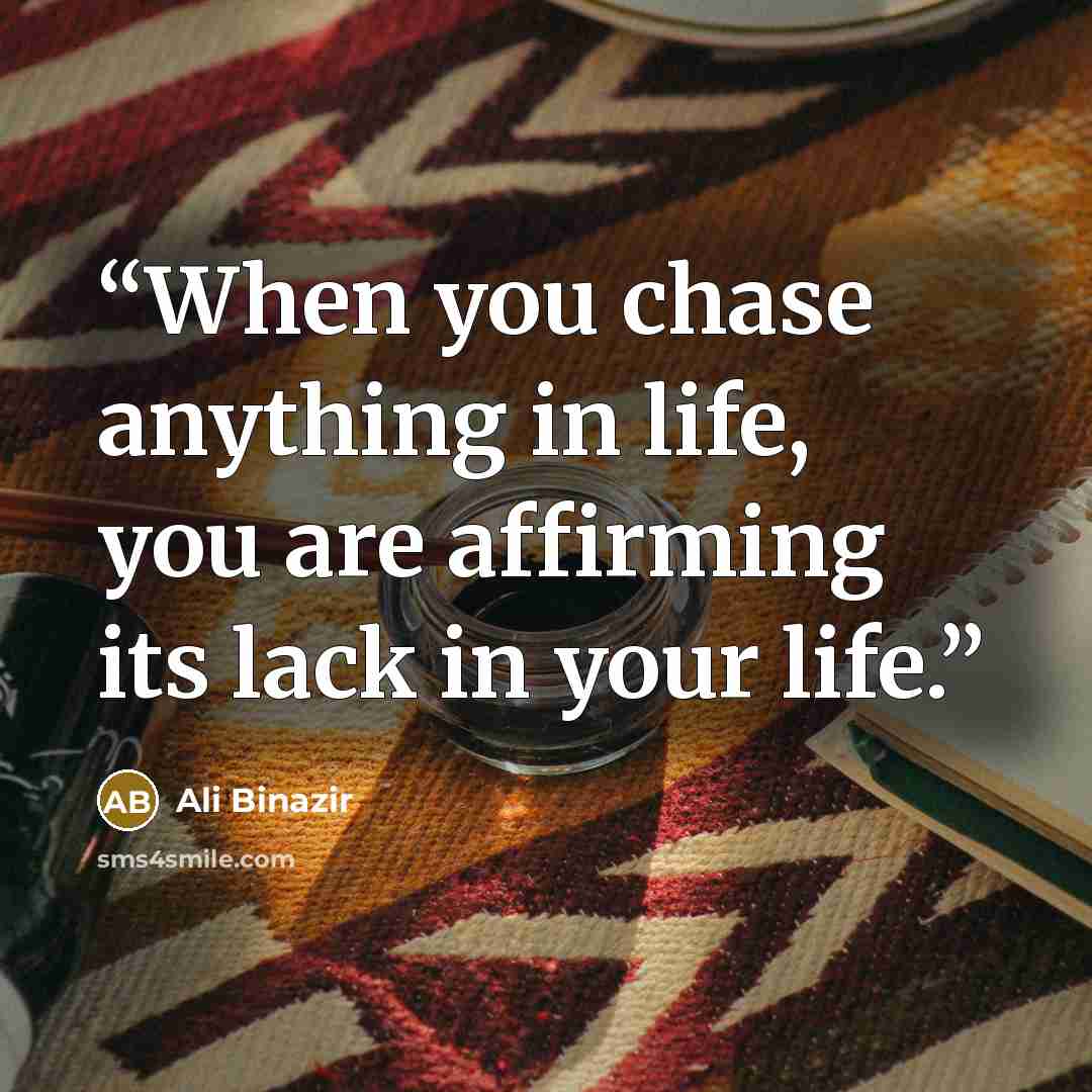 “When you chase anything in life, you are affirming its lack in your life.” quote by Ali Binazir
