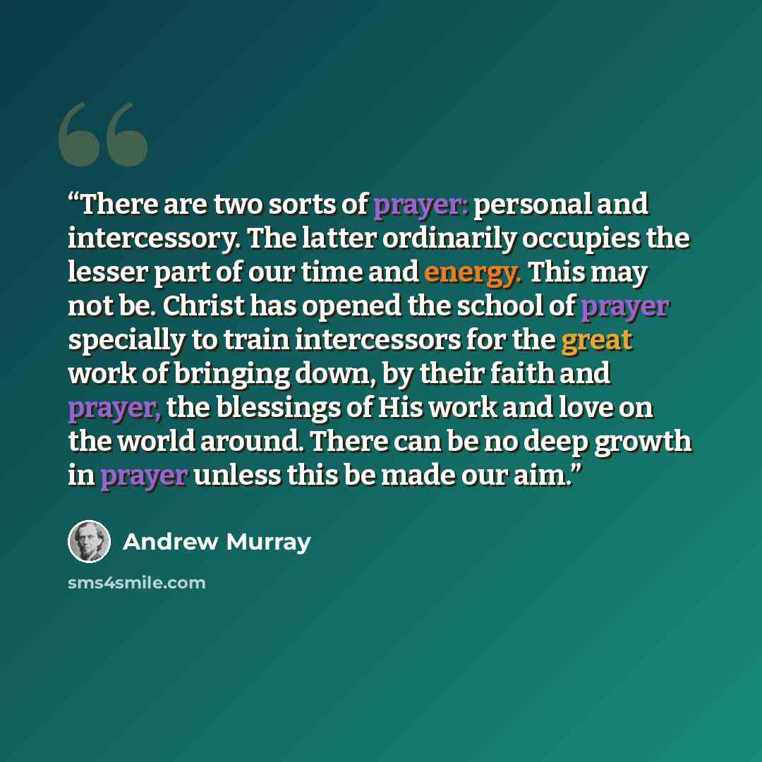“There are two sorts of prayer: personal and intercessory. The latter ordinarily occupies the lesser part of our time and energy. This may not be. Christ has opened the school of prayer specially to train intercessors for the great work of bringing down, by their faith and prayer, the blessings of…” quote by Andrew Murray