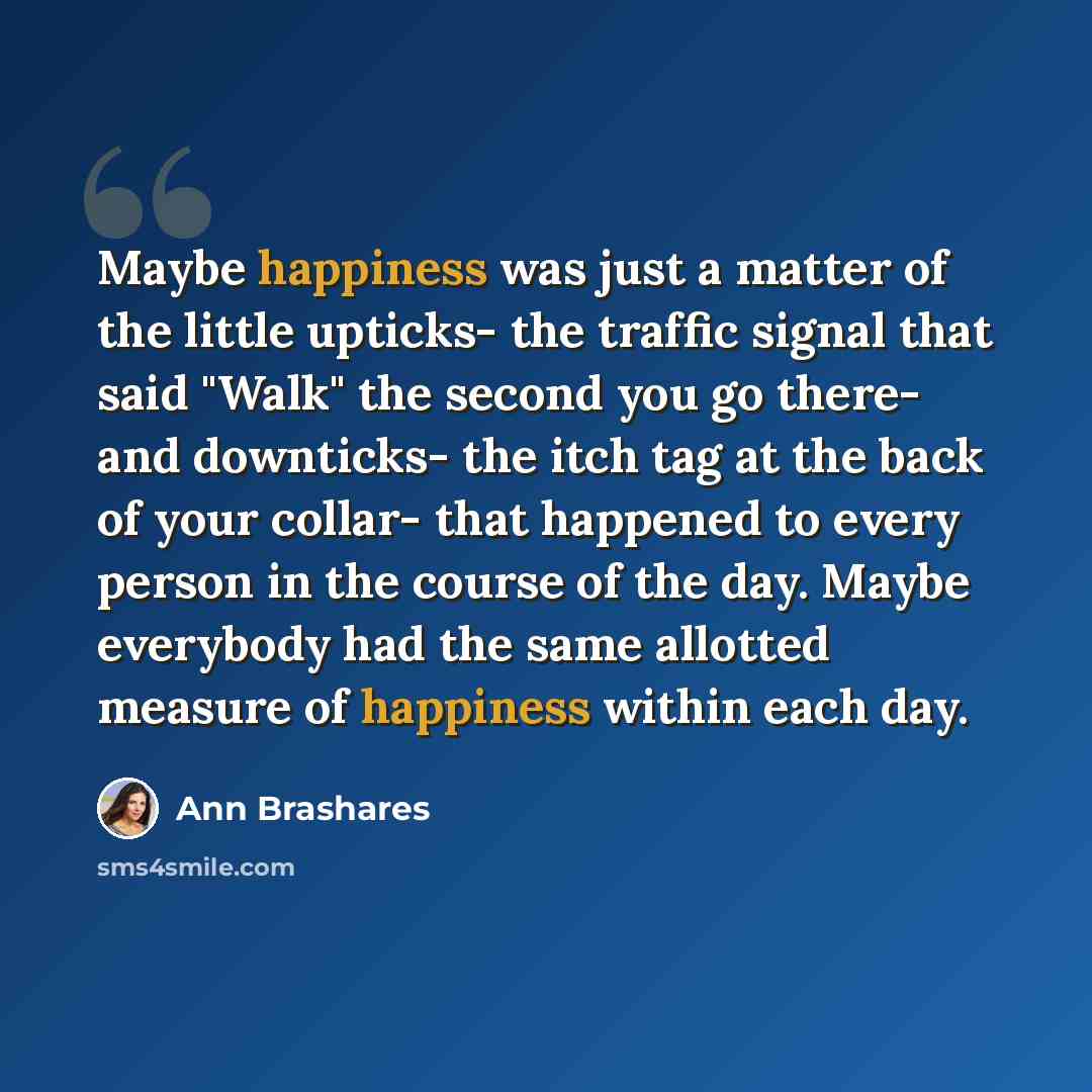 “Maybe happiness was just a matter of the little upticks- the traffic signal that said "Walk" the second you go there- and downticks- the itch tag at the back of your collar- that happened to every person in the course of the day. Maybe everybody had the same allotted measure of happiness within…” quote by Ann Brashares