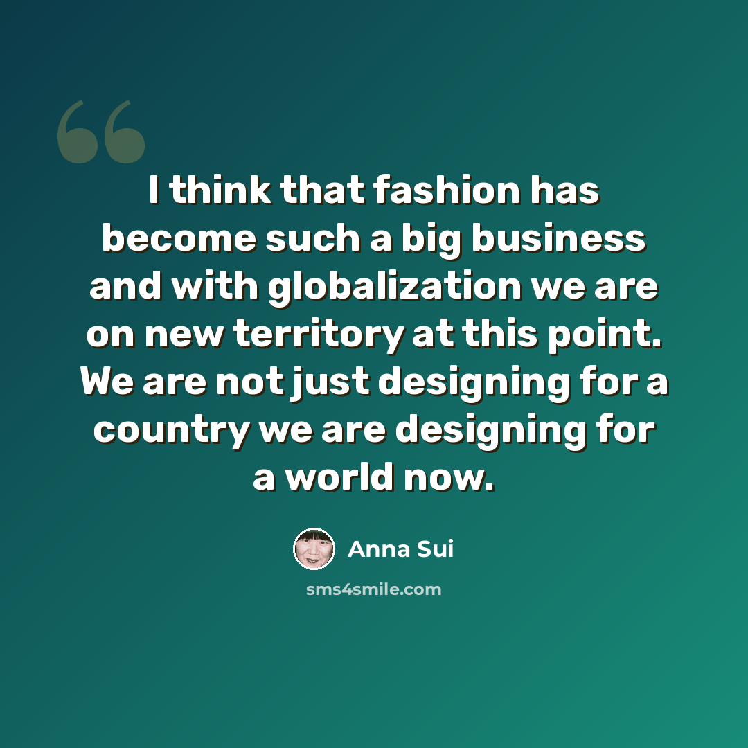 “I think that fashion has become such a big business and with globalization we are on new territory at this point. We are not just designing for a country we are designing for a world now.” quote by Anna Sui