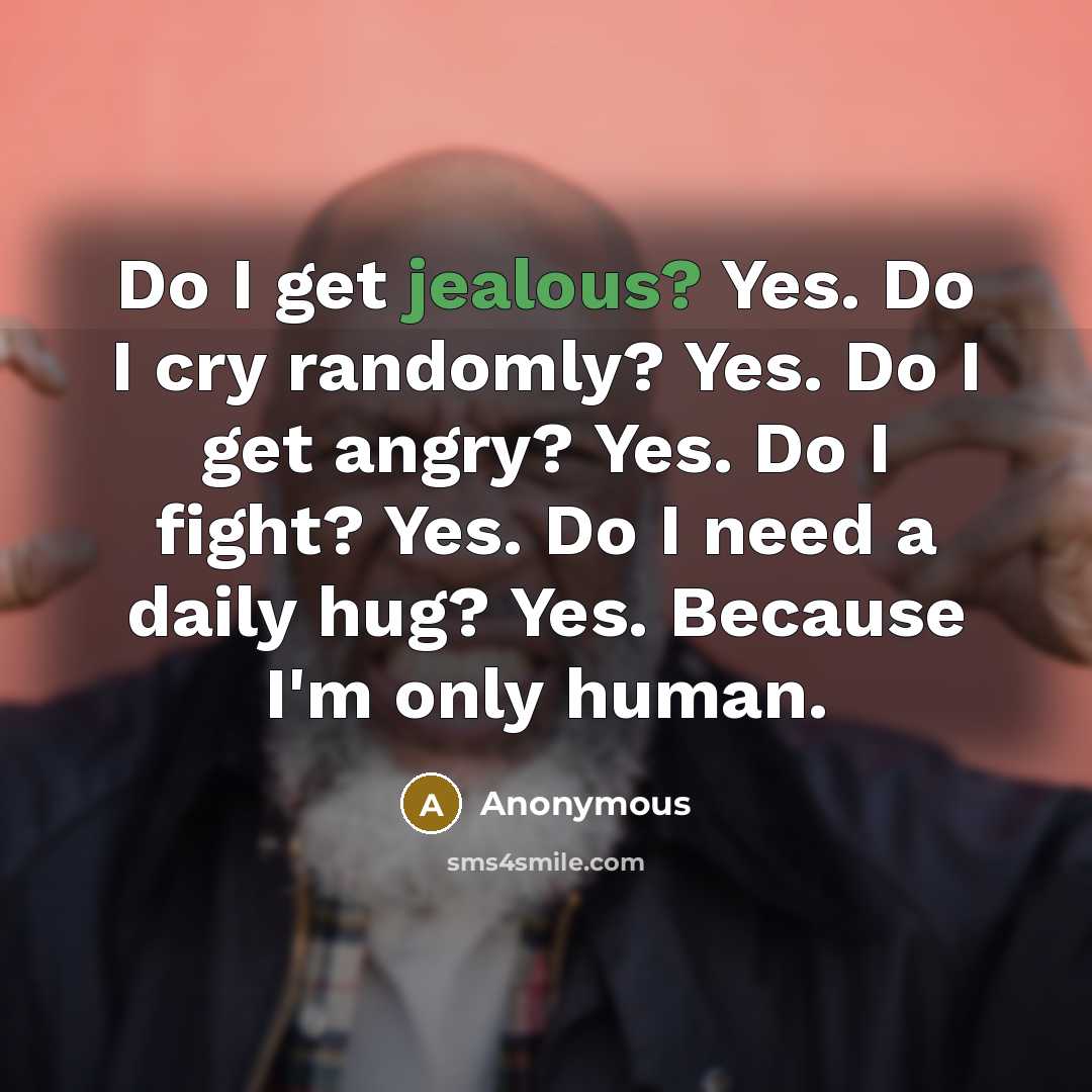 “Do I get jealous? Yes. Do I cry randomly? Yes. Do I get angry? Yes. Do I fight? Yes. Do I need a daily hug? Yes. Because I'm only human.” quote by Anonymous