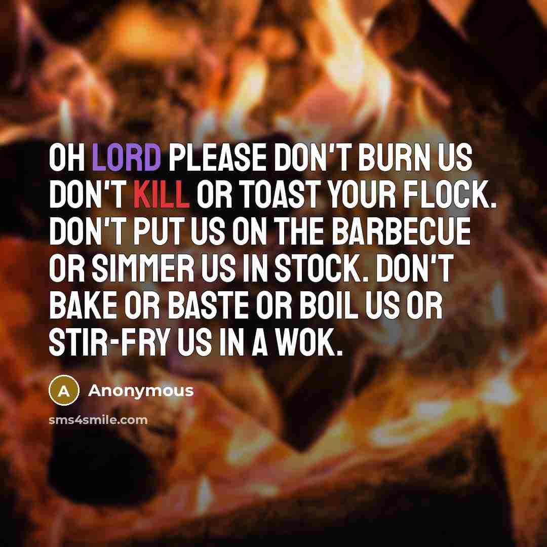 “Oh Lord please don't burn us don't kill or toast your flock. Don't put us on the barbecue or simmer us in stock. Don't bake or baste or boil us or stir-fry us in a wok.” quote by Anonymous