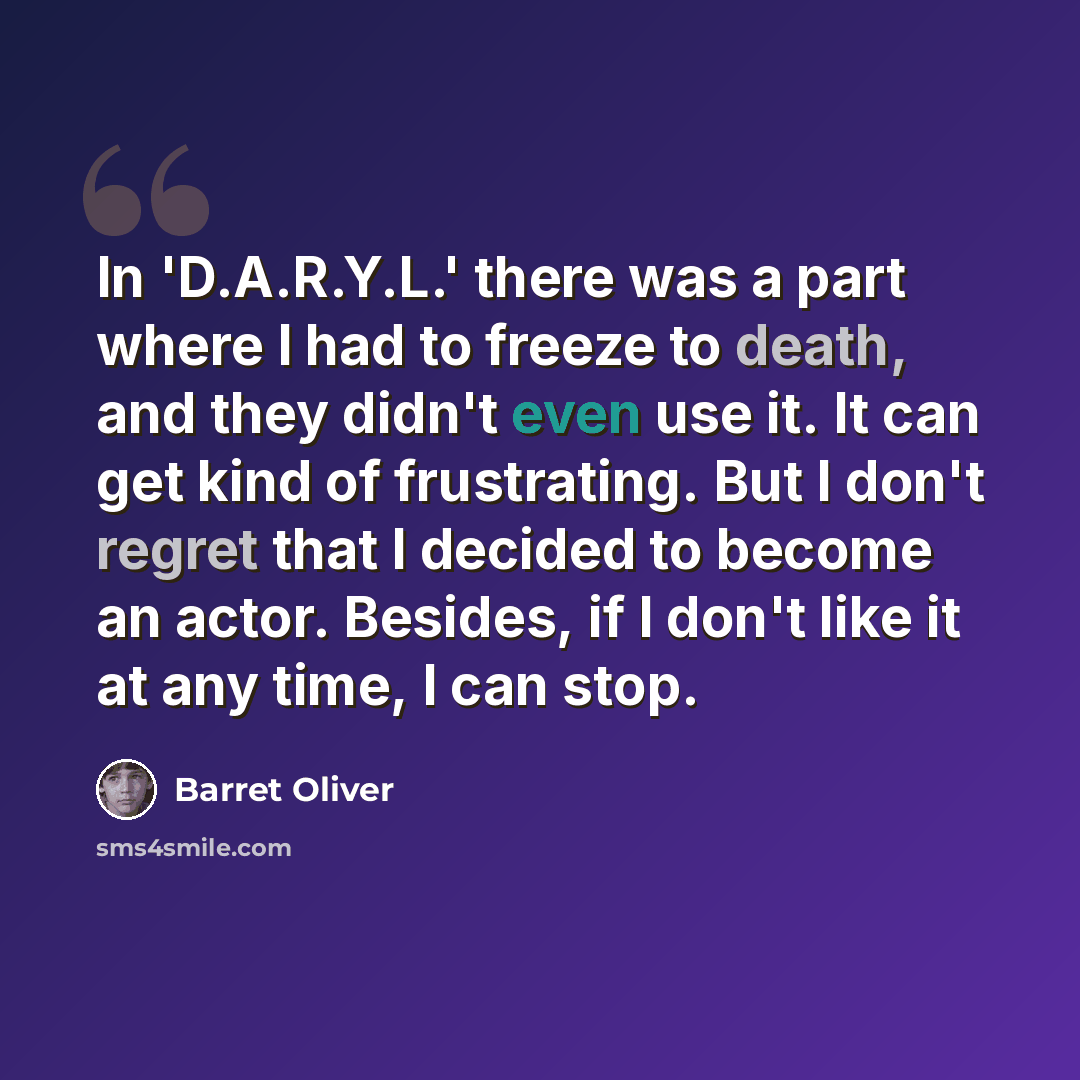“In 'D.A.R.Y.L.' there was a part where I had to freeze to death, and they didn't even use it. It can get kind of frustrating. But I don't regret that I decided to become an actor. Besides, if I don't like it at any time, I can stop.” quote by Barret Oliver