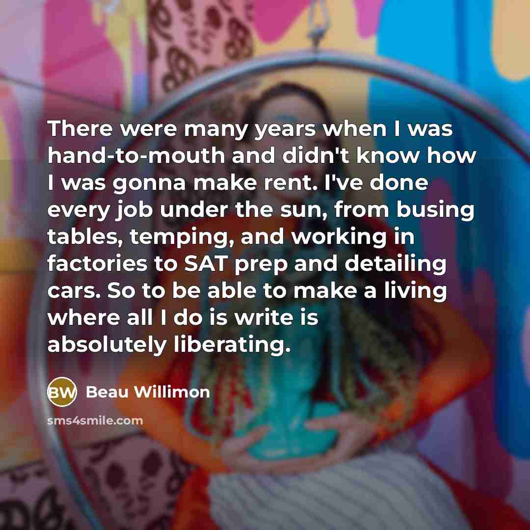 “There were many years when I was hand-to-mouth and didn't know how I was gonna make rent. I've done every job under the sun, from busing tables, temping, and working in factories to SAT prep and detailing cars. So to be able to make a living where all I do is write is absolutely liberating.” quote by Beau Willimon