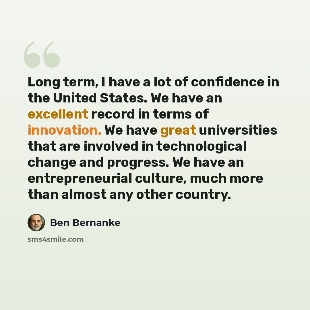 “Long term, I have a lot of confidence in the United States. We have an excellent record in terms of innovation. We have great universities that are involved in technological change and progress. We have an entrepreneurial culture, much more than almost any other country.” quote by Ben Bernanke