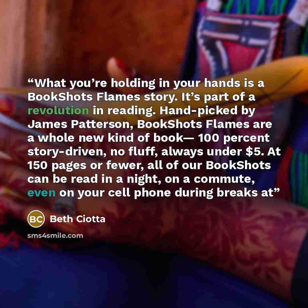 “What you’re holding in your hands is a BookShots Flames story. It’s part of a revolution in reading. Hand-picked by James Patterson, BookShots Flames are a whole new kind of book— 100 percent story-driven, no fluff, always under $5. At 150 pages or fewer, all of our BookShots can be read in a…” quote by Beth Ciotta