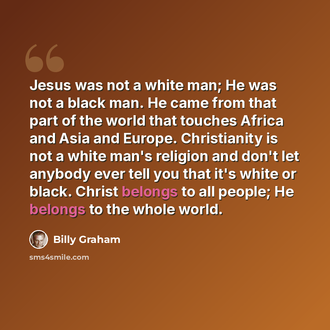 “Jesus was not a white man; He was not a black man. He came from that part of the world that touches Africa and Asia and Europe. Christianity is not a white man's religion and don't let anybody ever tell you that it's white or black. Christ belongs to all people; He belongs to the whole world.” quote by Billy Graham