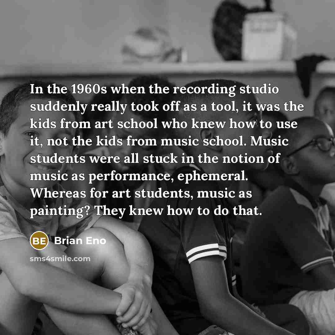 “In the 1960s when the recording studio suddenly really took off as a tool, it was the kids from art school who knew how to use it, not the kids from music school. Music students were all stuck in the notion of music as performance, ephemeral. Whereas for art students, music as painting? They knew…” quote by Brian Eno