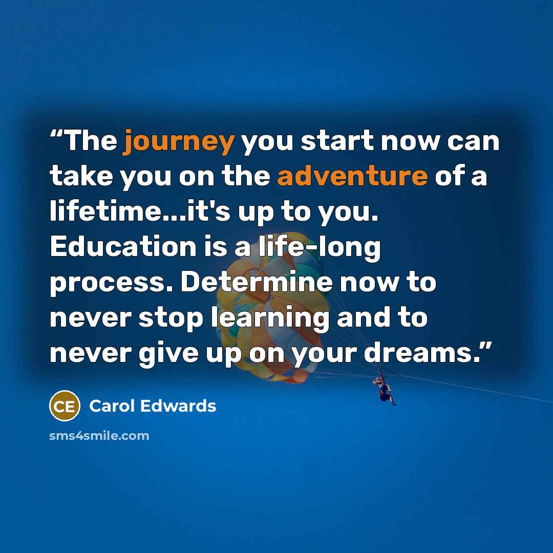 “The journey you start now can take you on the adventure of a lifetime...it's up to you. Education is a life-long process. Determine now to never stop learning and to never give up on your dreams.” quote by Carol Edwards