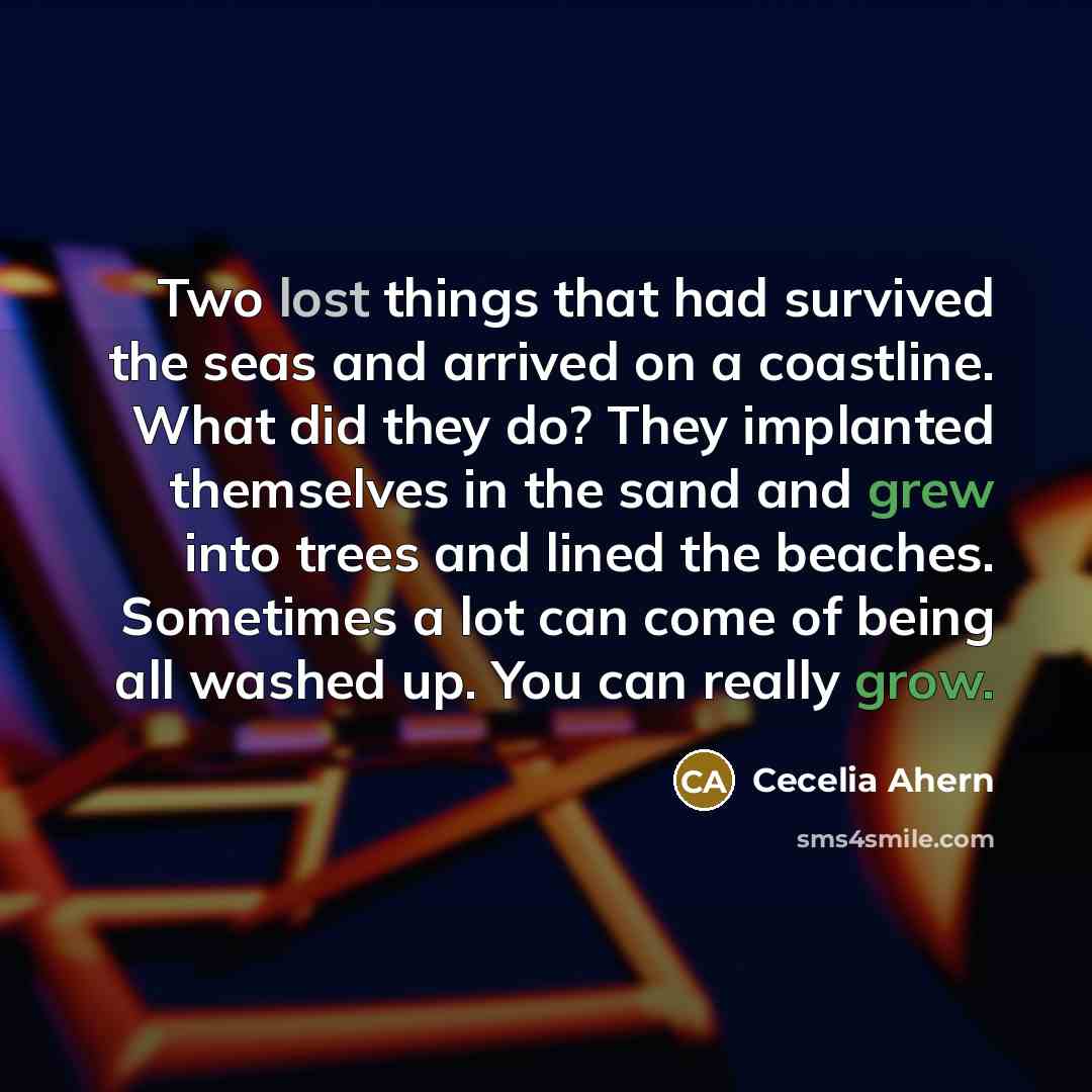 “Two lost things that had survived the seas and arrived on a coastline. What did they do? They implanted themselves in the sand and grew into trees and lined the beaches. Sometimes a lot can come of being all washed up. You can really grow.” quote by Cecelia Ahern