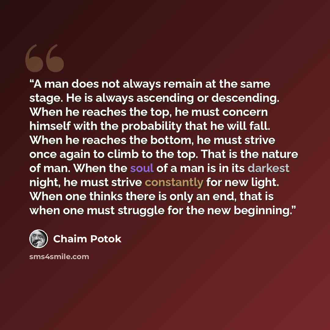 “A man does not always remain at the same stage. He is always ascending or descending. When he reaches the top, he must concern himself with the probability that he will fall. When he reaches the bottom, he must strive once again to climb to the top. That is the nature of man. When the soul of a…” quote by Chaim Potok