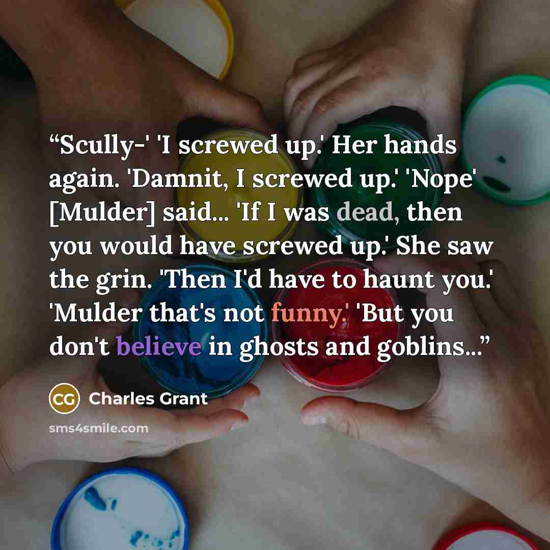 “Scully-' 'I screwed up.' Her hands again. 'Damnit, I screwed up.' 'Nope' [Mulder] said... 'If I was dead, then you would have screwed up.' She saw the grin. 'Then I'd have to haunt you.' 'Mulder that's not funny.' 'But you don't believe in ghosts and goblins...” quote by Charles Grant