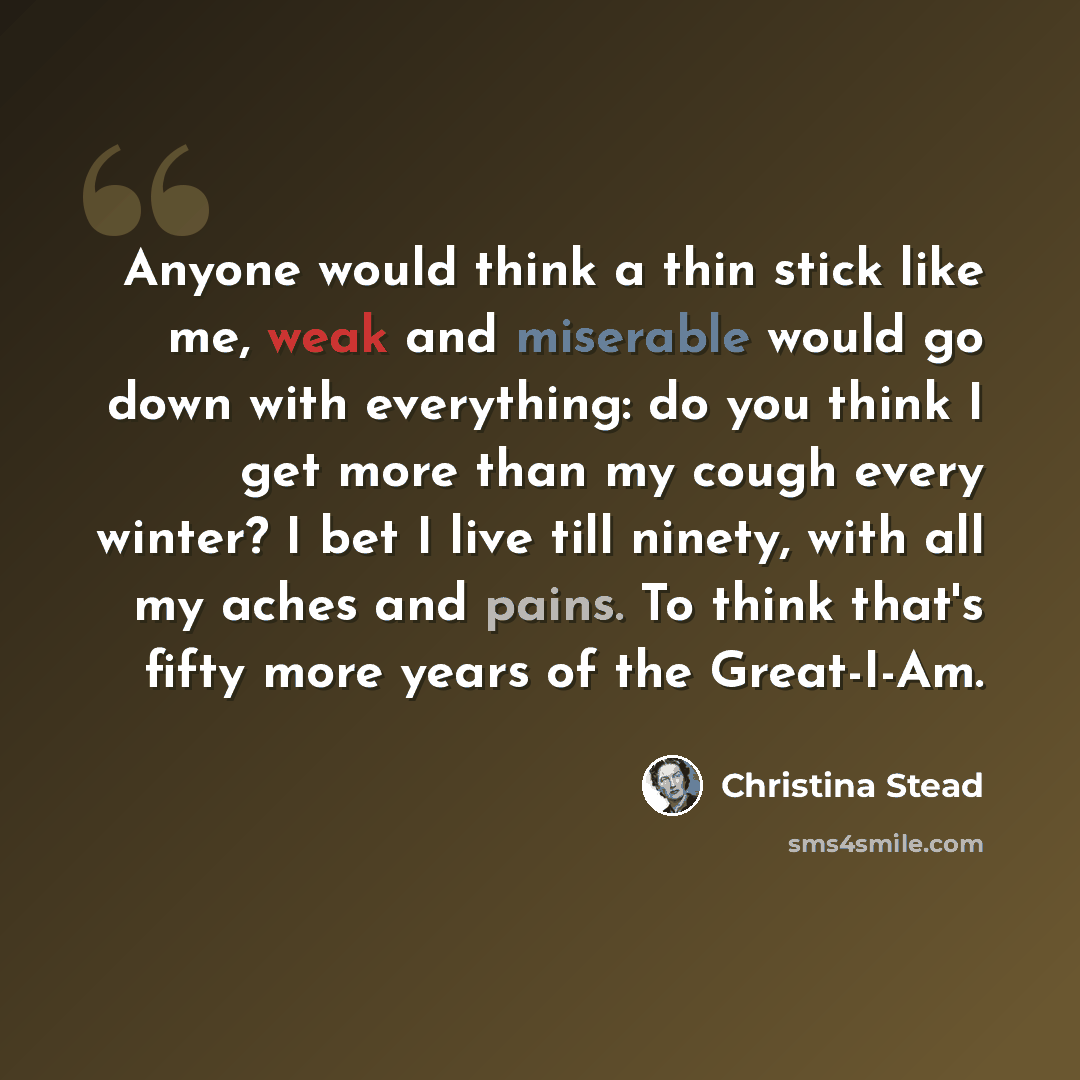 “Anyone would think a thin stick like me, weak and miserable would go down with everything: do you think I get more than my cough every winter? I bet I live till ninety, with all my aches and pains. To think that's fifty more years of the Great-I-Am.” quote by Christina Stead