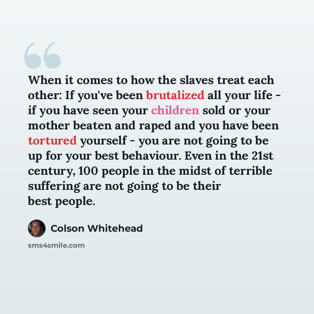 “When it comes to how the slaves treat each other: If you've been brutalized all your life - if you have seen your children sold or your mother beaten and raped and you have been tortured yourself - you are not going to be up for your best behaviour. Even in the 21st century, 100 people in the…” quote by Colson Whitehead