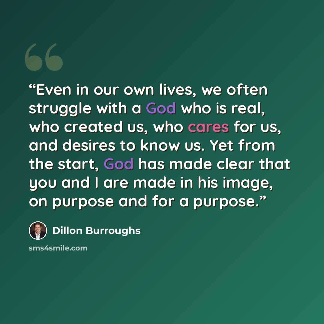 “Even in our own lives, we often struggle with a God who is real, who created us, who cares for us, and desires to know us. Yet from the start, God has made clear that you and I are made in his image, on purpose and for a purpose.” quote by Dillon Burroughs