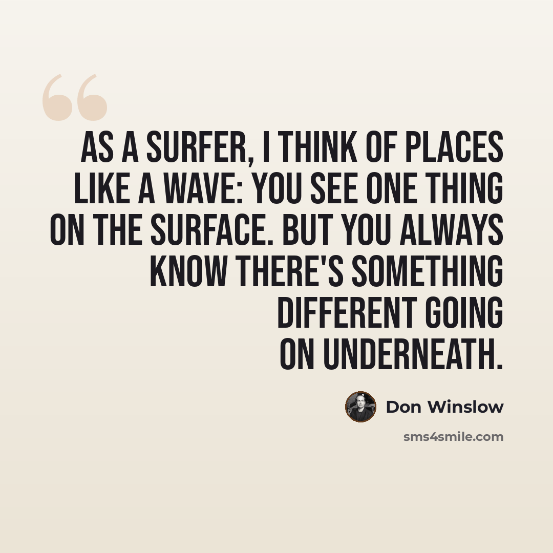 “As a surfer, I think of places like a wave: you see one thing on the surface. But you always know there's something different going on underneath.” quote by Don Winslow