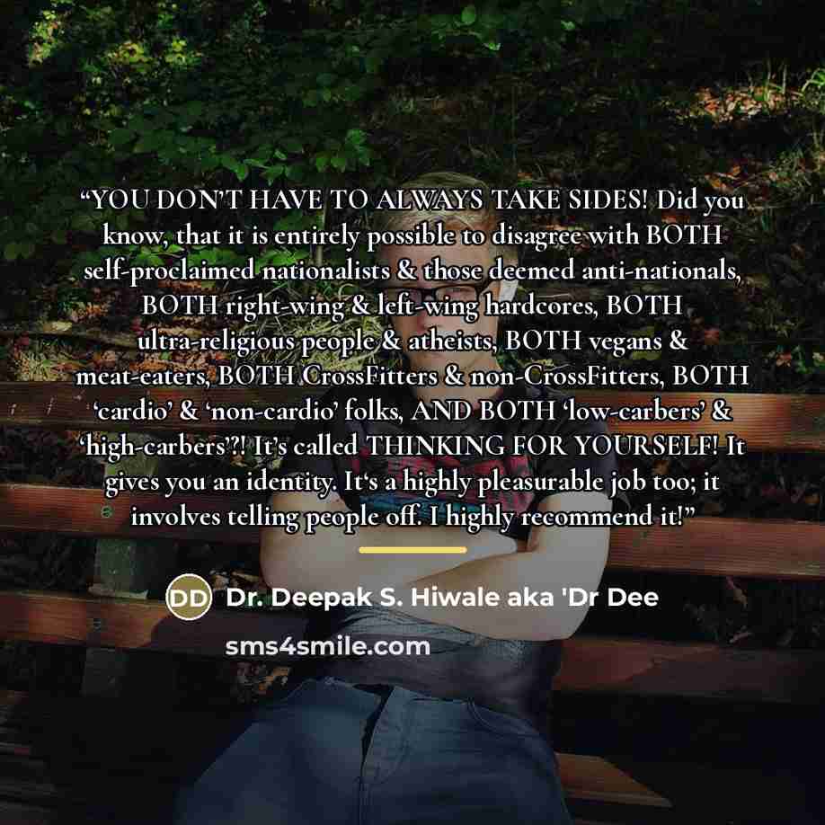 “YOU DON’T HAVE TO ALWAYS TAKE SIDES! Did you know, that it is entirely possible to disagree with BOTH self-proclaimed nationalists & those deemed anti-nationals, BOTH right-wing & left-wing hardcores, BOTH ultra-religious people & atheists, BOTH vegans & meat-eaters, BOTH CrossFitters &…” quote by Dr. Deepak S. Hiwale aka 'Dr Dee