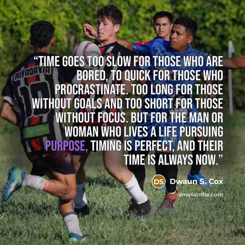 “Time goes too slow for those who are bored, to quick for those who procrastinate. Too long for those without goals and too short for those without focus. But for the man or woman who lives a life pursuing purpose, timing is perfect, and their time is always now.” quote by Dwaun S. Cox