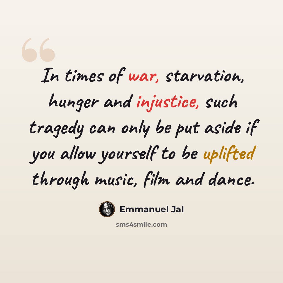 “In times of war, starvation, hunger and injustice, such tragedy can only be put aside if you allow yourself to be uplifted through music, film and dance.” quote by Emmanuel Jal