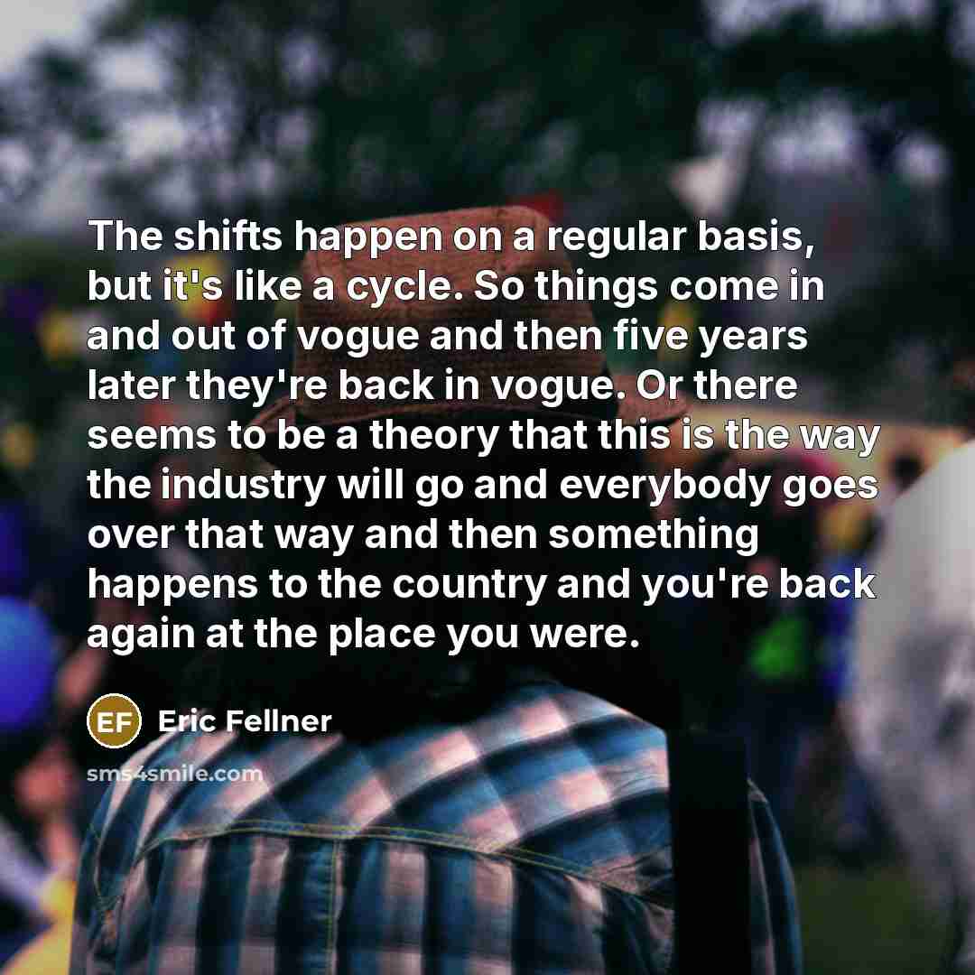 “The shifts happen on a regular basis, but it's like a cycle. So things come in and out of vogue and then five years later they're back in vogue. Or there seems to be a theory that this is the way the industry will go and everybody goes over that way and then something happens to the country and…” quote by Eric Fellner