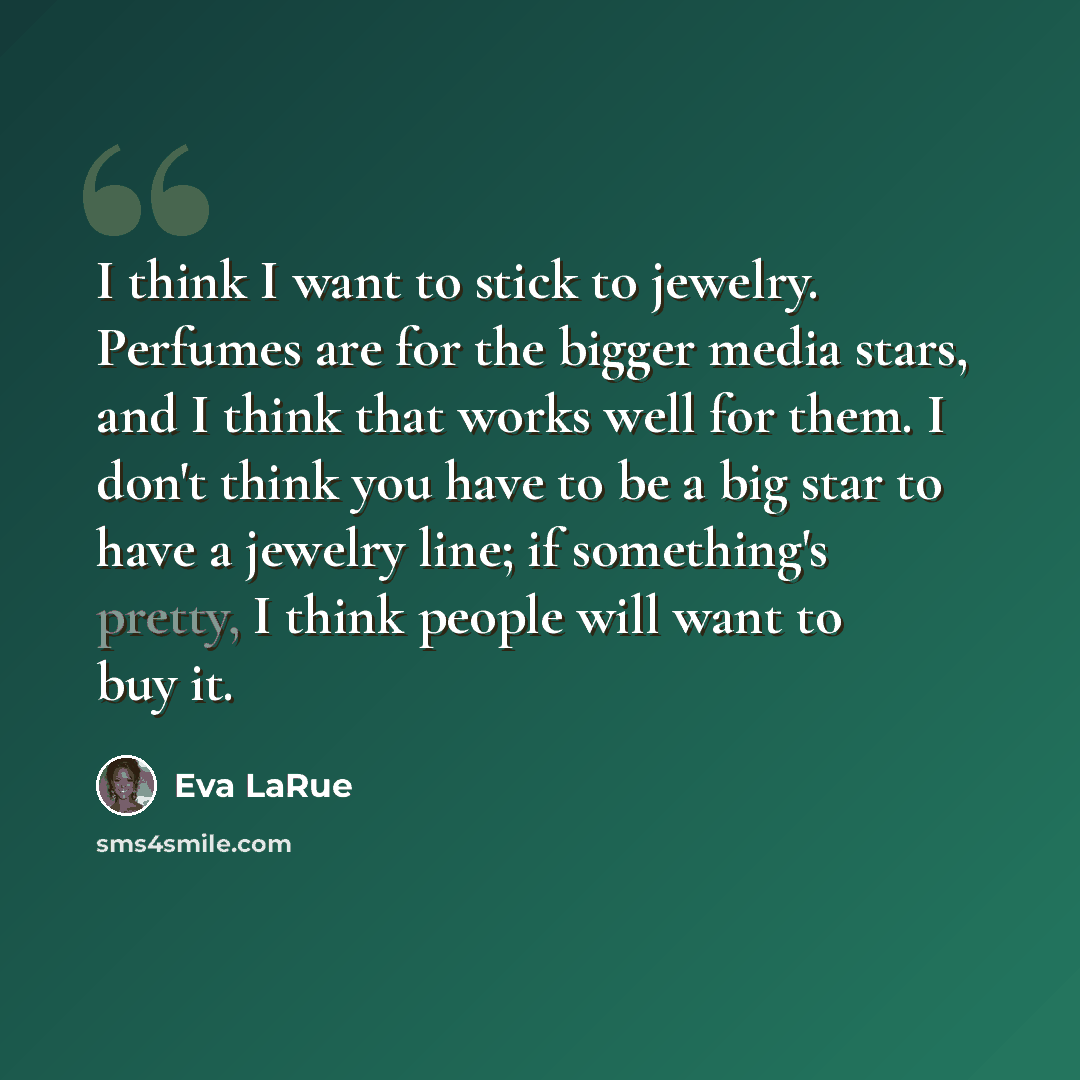 “I think I want to stick to jewelry. Perfumes are for the bigger media stars, and I think that works well for them. I don't think you have to be a big star to have a jewelry line; if something's pretty, I think people will want to buy it.” quote by Eva LaRue