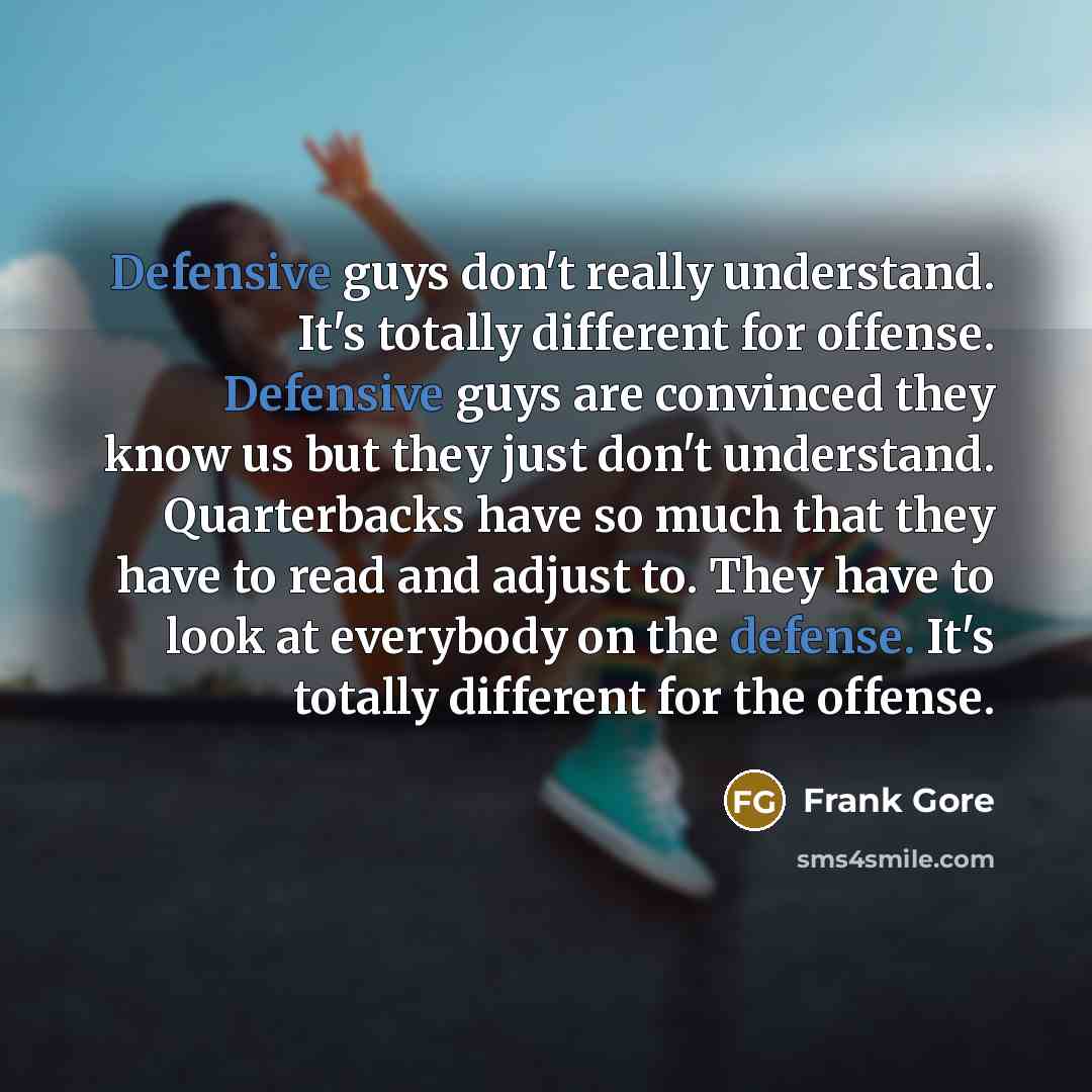 “Defensive guys don't really understand. It's totally different for offense. Defensive guys are convinced they know us but they just don't understand. Quarterbacks have so much that they have to read and adjust to. They have to look at everybody on the defense. It's totally different for the offense.” quote by Frank Gore