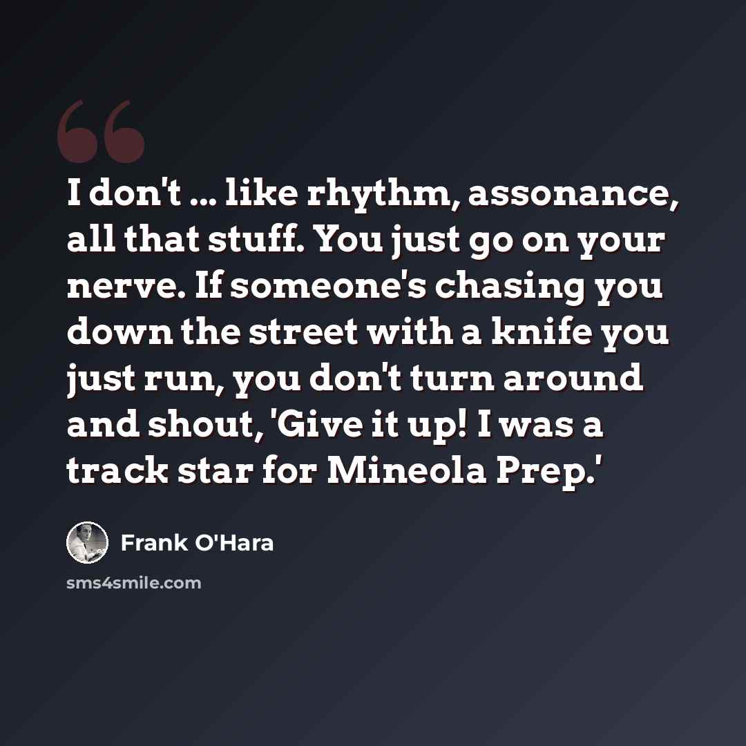 “I don't ... like rhythm, assonance, all that stuff. You just go on your nerve. If someone's chasing you down the street with a knife you just run, you don't turn around and shout, 'Give it up! I was a track star for Mineola Prep.'” quote by Frank O'Hara