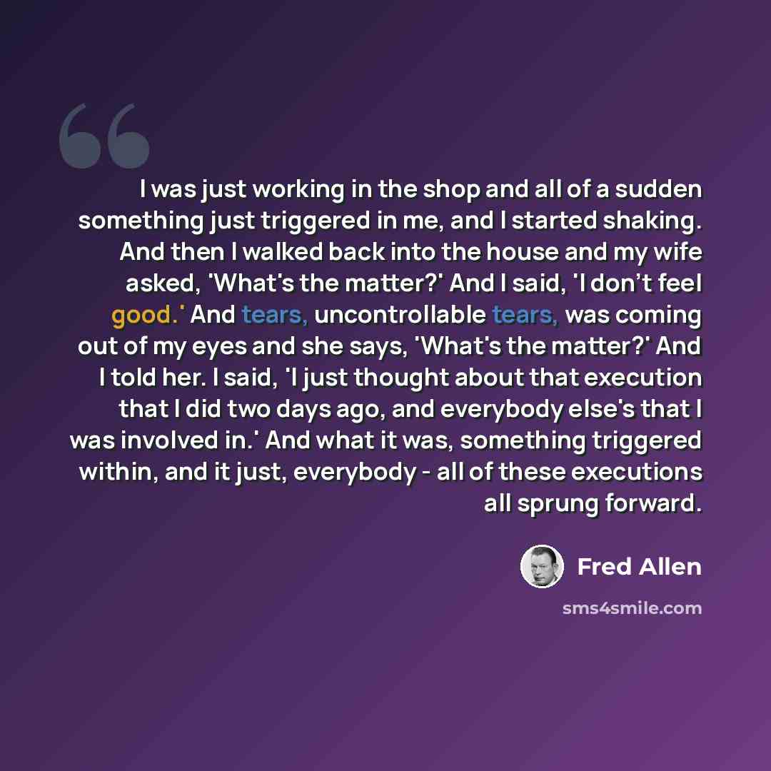 “I was just working in the shop and all of a sudden something just triggered in me, and I started shaking. And then I walked back into the house and my wife asked, 'What's the matter?' And I said, 'I don't feel good.' And tears, uncontrollable tears, was coming out of my eyes and she says, 'What's…” quote by Fred Allen