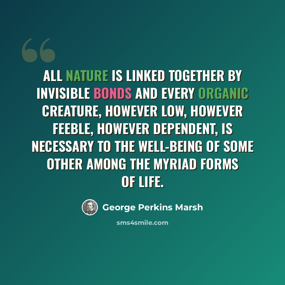 “All Nature is linked together by invisible bonds and every organic creature, however low, however feeble, however dependent, is necessary to the well-being of some other among the myriad forms of life.” quote by George Perkins Marsh