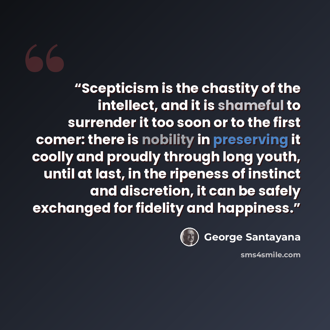 “Scepticism is the chastity of the intellect, and it is shameful to surrender it too soon or to the first comer: there is nobility in preserving it coolly and proudly through long youth, until at last, in the ripeness of instinct and discretion, it can be safely exchanged for fidelity and happiness.” quote by George Santayana