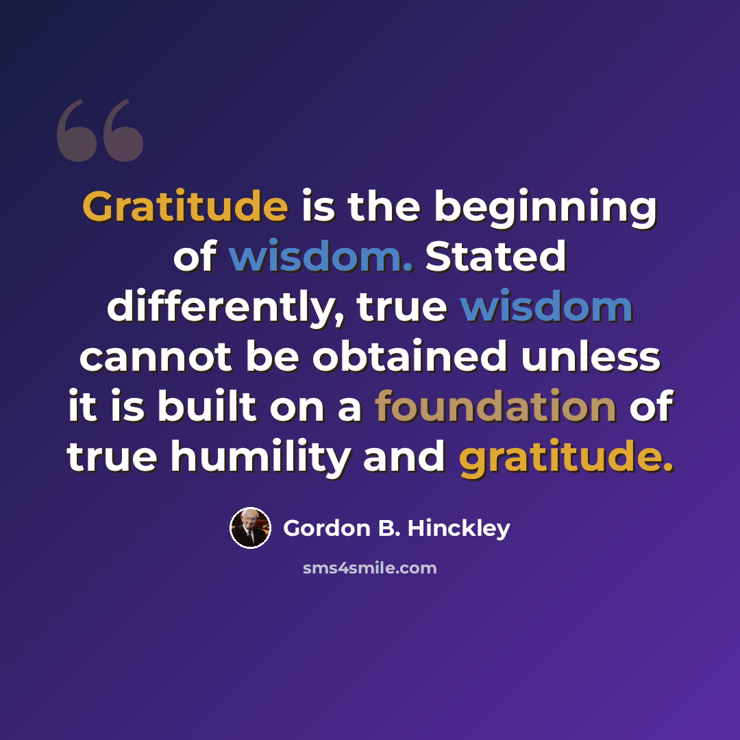 “Gratitude is the beginning of wisdom. Stated differently, true wisdom cannot be obtained unless it is built on a foundation of true humility and gratitude.” quote by Gordon B. Hinckley