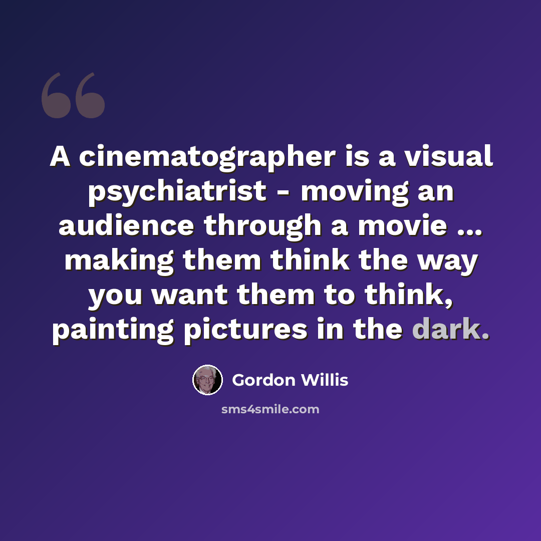 “A cinematographer is a visual psychiatrist - moving an audience through a movie ... making them think the way you want them to think, painting pictures in the dark.” quote by Gordon Willis
