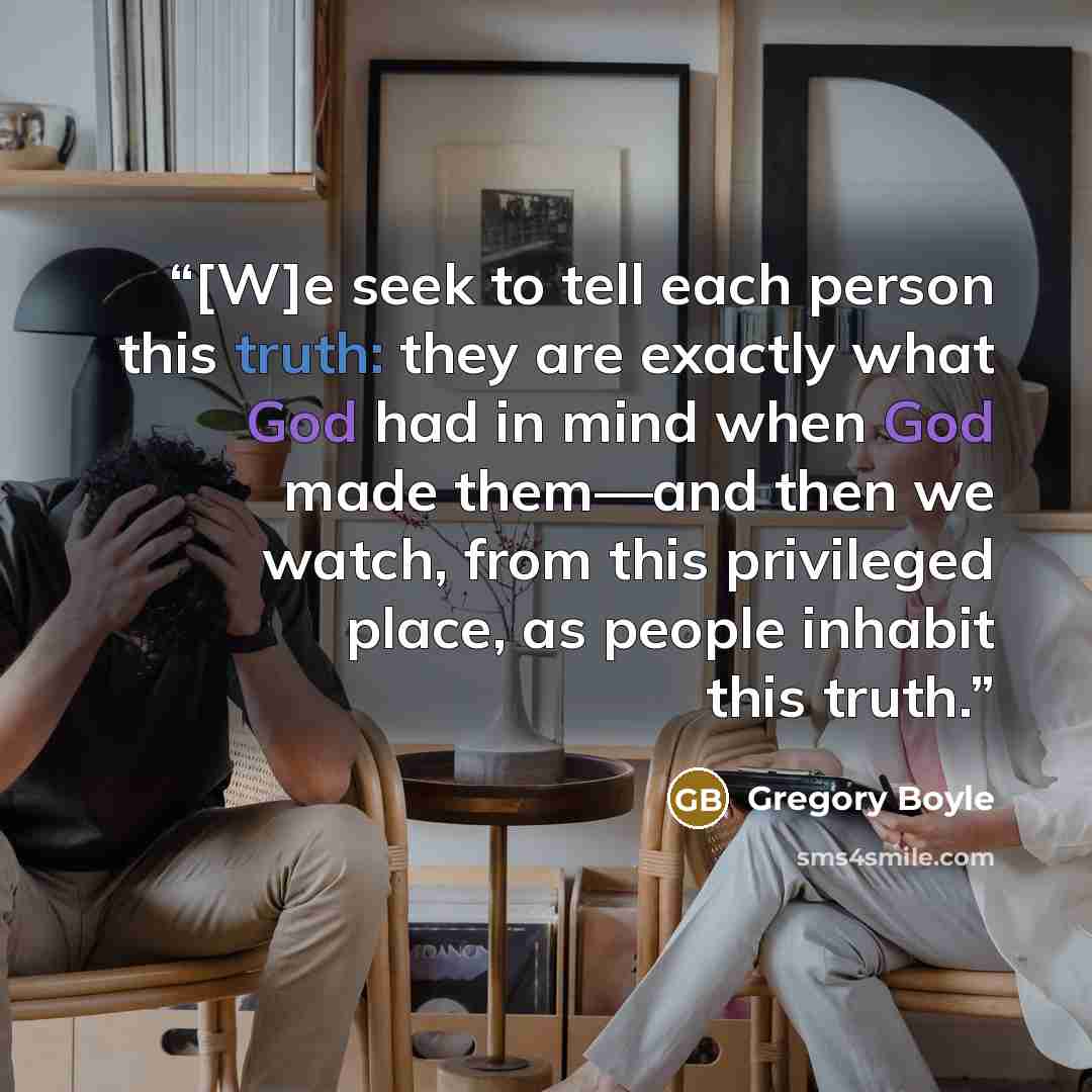 “[W]e seek to tell each person this truth: they are exactly what God had in mind when God made them—and then we watch, from this privileged place, as people inhabit this truth.” quote by Gregory Boyle