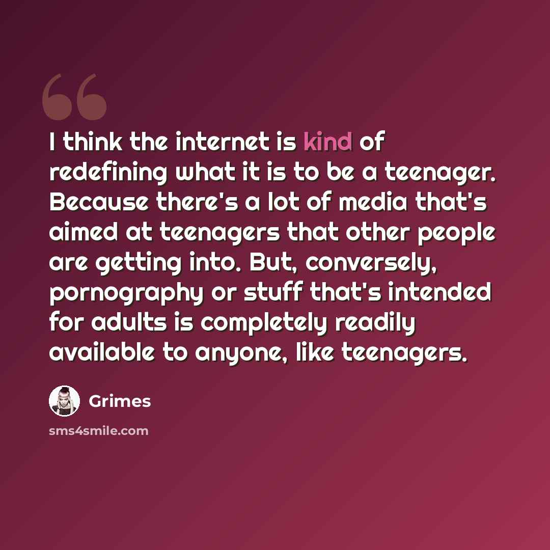 “I think the internet is kind of redefining what it is to be a teenager. Because there's a lot of media that's aimed at teenagers that other people are getting into. But, conversely, pornography or stuff that's intended for adults is completely readily available to anyone, like teenagers.” quote by Grimes